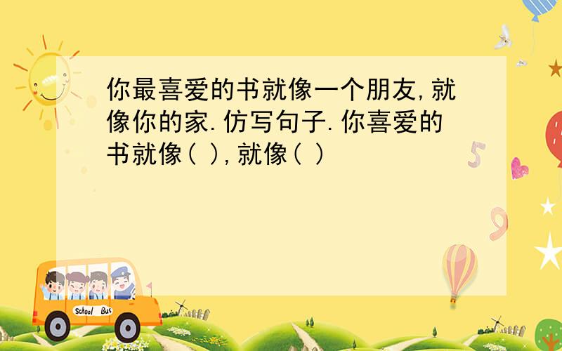 你最喜爱的书就像一个朋友,就像你的家.仿写句子.你喜爱的书就像( ),就像( )