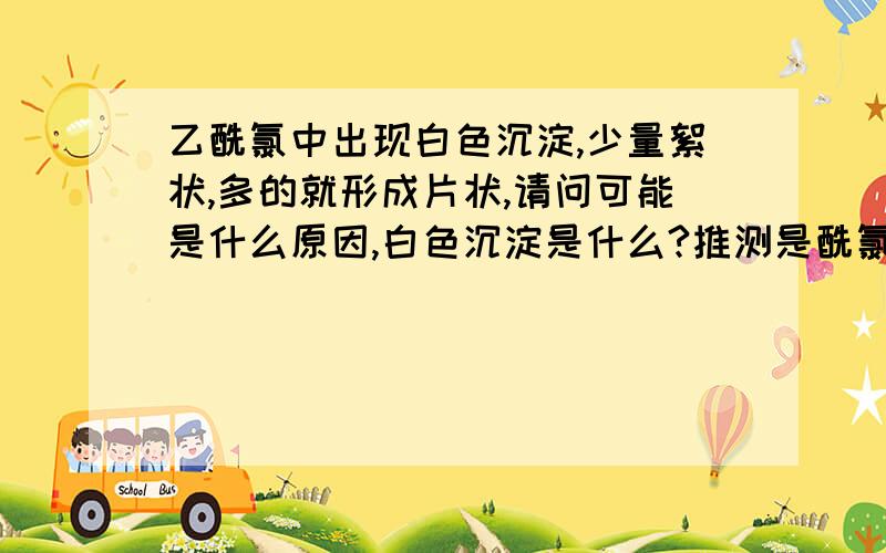 乙酰氯中出现白色沉淀,少量絮状,多的就形成片状,请问可能是什么原因,白色沉淀是什么?推测是酰氯分解了，但是水解产物应该是乙酸吧，过滤后白色沉淀在50℃左右汽化。