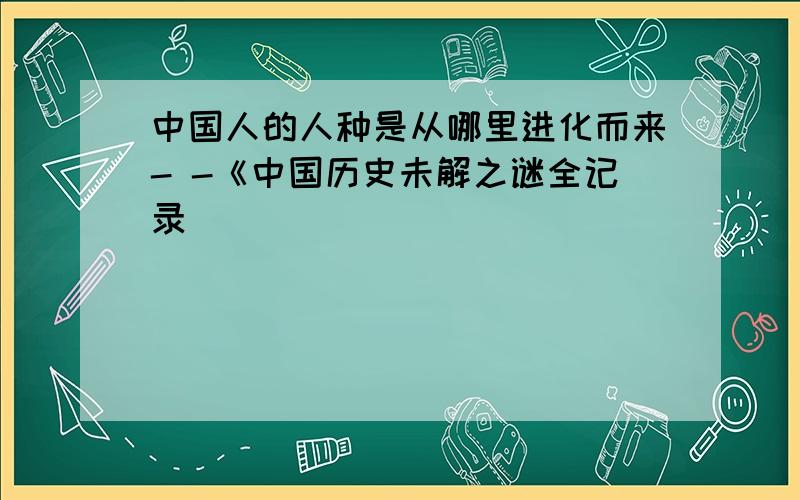 中国人的人种是从哪里进化而来- -《中国历史未解之谜全记录