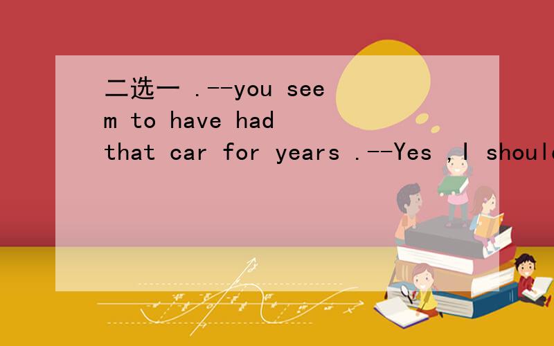 二选一 .--you seem to have had that car for years .--Yes ,I should sell it ____it still run A.before D.while