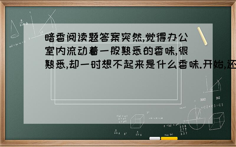 暗香阅读题答案突然,觉得办公室内流动着一股熟悉的香味,很熟悉,却一时想不起来是什么香味.开始,还以为是某个同事身上的香水味.可一个个挨着猛嗅了一番,却都不是.这时,有人提醒：“是