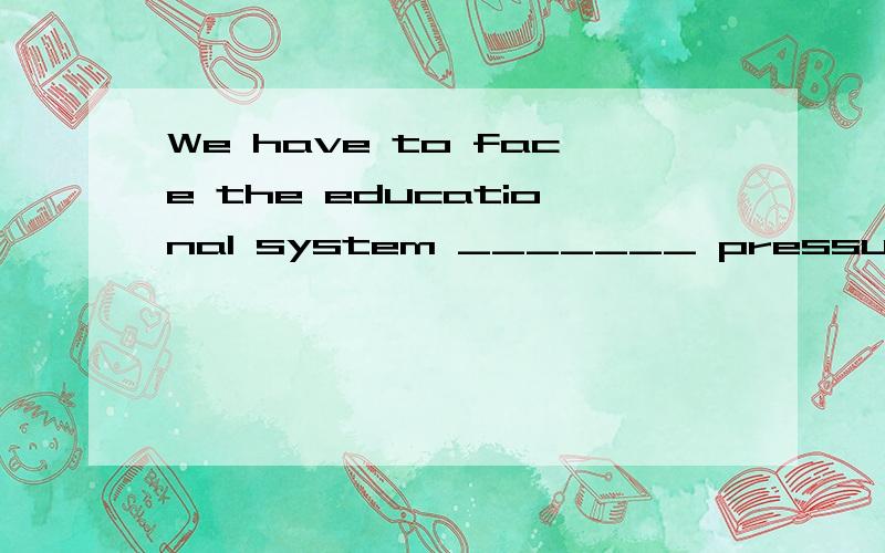 We have to face the educational system _______ pressure was heavy.A.which B.for which C.where D.thatsystem不是地方,为什么用B啊