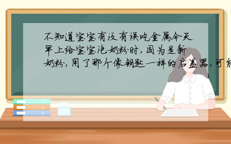 不知道宝宝有没有误吃金属今天早上给宝宝泡奶粉时,因为是新奶粉,用了那个像钥匙一样的启盖器,可能是用久了,启盖器前端断了一点,可能有一厘米左右长,半厘米宽吧,因为早上太早忘记丢了