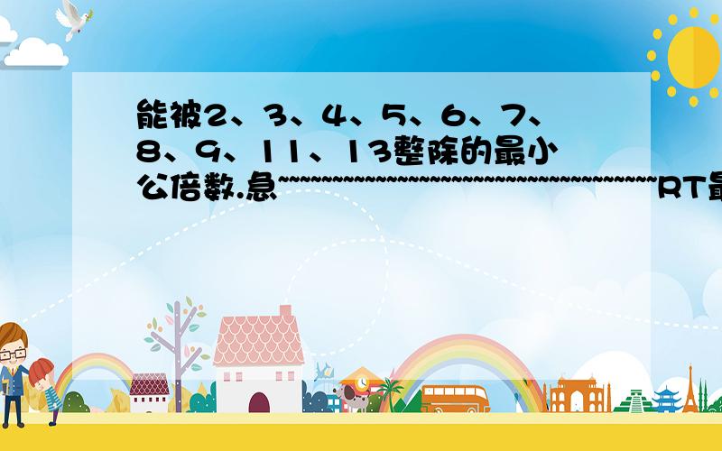 能被2、3、4、5、6、7、8、9、11、13整除的最小公倍数.急~~~~~~~~~~~~~~~~~~~~~~~~~~~~~~~~~~~RT最好有解题过程!答得好加分!不会给少的! 是能被这些数整除,而不是整除这些数!而且是公倍数!请看好再答!