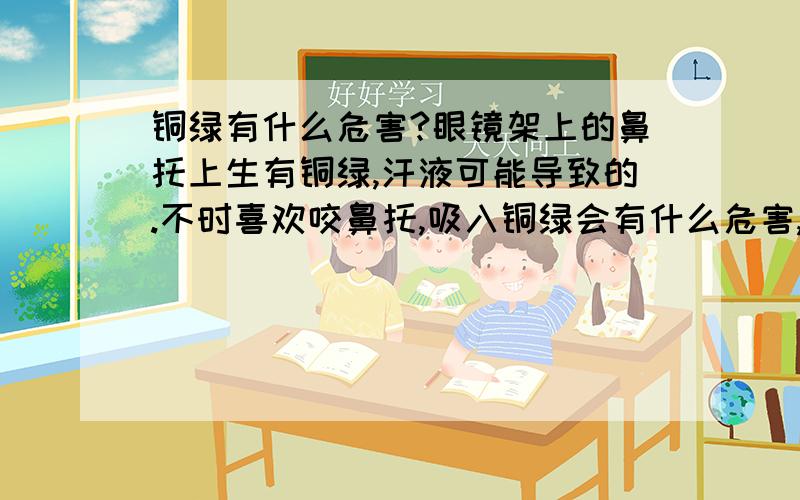 铜绿有什么危害?眼镜架上的鼻托上生有铜绿,汗液可能导致的.不时喜欢咬鼻托,吸入铜绿会有什么危害,会影响记忆力和智力反应力吗?