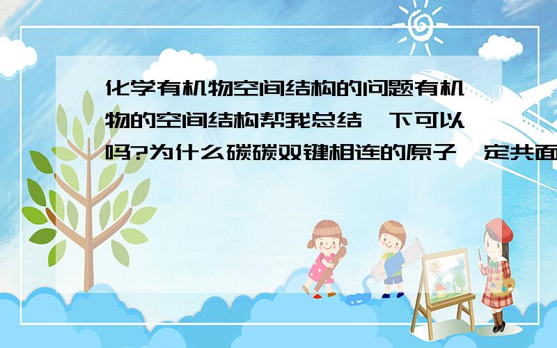 化学有机物空间结构的问题有机物的空间结构帮我总结一下可以吗?为什么碳碳双键相连的原子一定共面?苯酚与溴反应,有沉淀现象吗?三溴苯酚是不是溶解到溴苯里去了?咯咯咯!我问的确实多