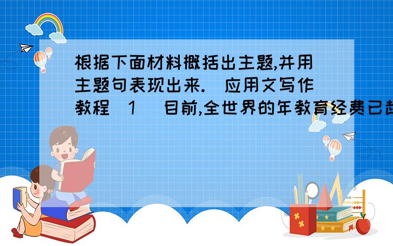 根据下面材料概括出主题,并用主题句表现出来.（应用文写作教程）1 ．目前,全世界的年教育经费已超过 2000 亿美元,在公共资金的支出中仅次于军事经费,占第二位.世界工业化国家人口只占