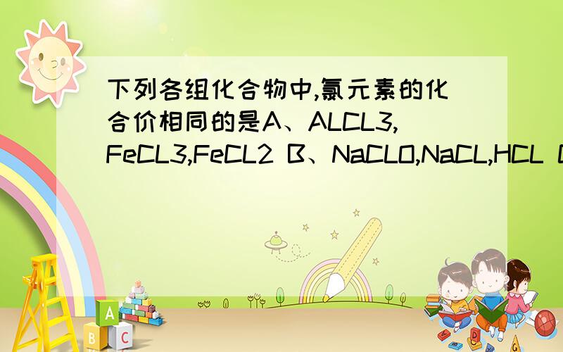 下列各组化合物中,氯元素的化合价相同的是A、ALCL3,FeCL3,FeCL2 B、NaCLO,NaCL,HCL C、CL2O7,HCLO4,KCLO4 D、KCL,MgCL2,KCLO3