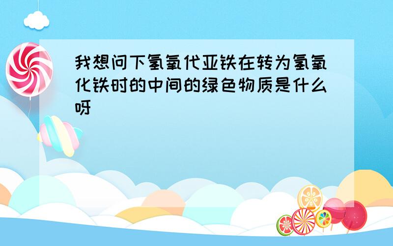 我想问下氢氧代亚铁在转为氢氧化铁时的中间的绿色物质是什么呀