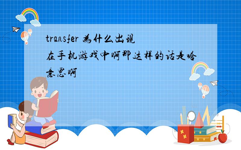 transfer 为什么出现在手机游戏中啊那这样的话是啥意思啊