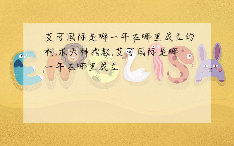 艾可国际是哪一年在哪里成立的啊,求大神指教,艾可国际是哪一年在哪里成立