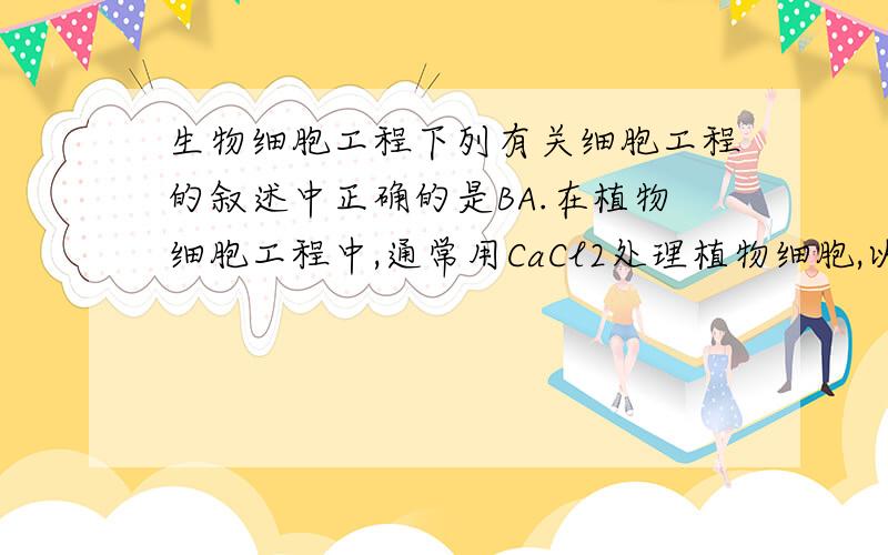 生物细胞工程下列有关细胞工程的叙述中正确的是BA.在植物细胞工程中,通常用CaCl2处理植物细胞,以增大细胞壁的通透性B.某一种效应B细胞与小鼠骨髓瘤细胞融合后培养,获得特异性强的单克