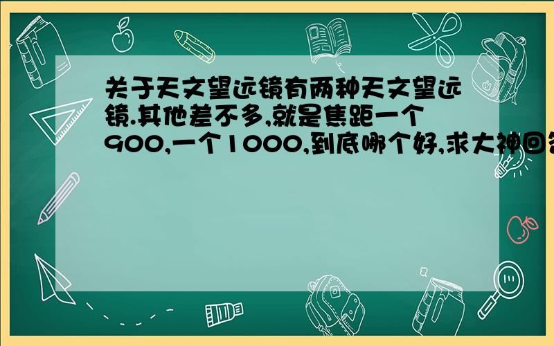 关于天文望远镜有两种天文望远镜.其他差不多,就是焦距一个900,一个1000,到底哪个好,求大神回答.一个是　凤凰正品大口径反射式天文望远镜F1000114EQ,另一个是　正品凤凰天文望远镜反射式F900