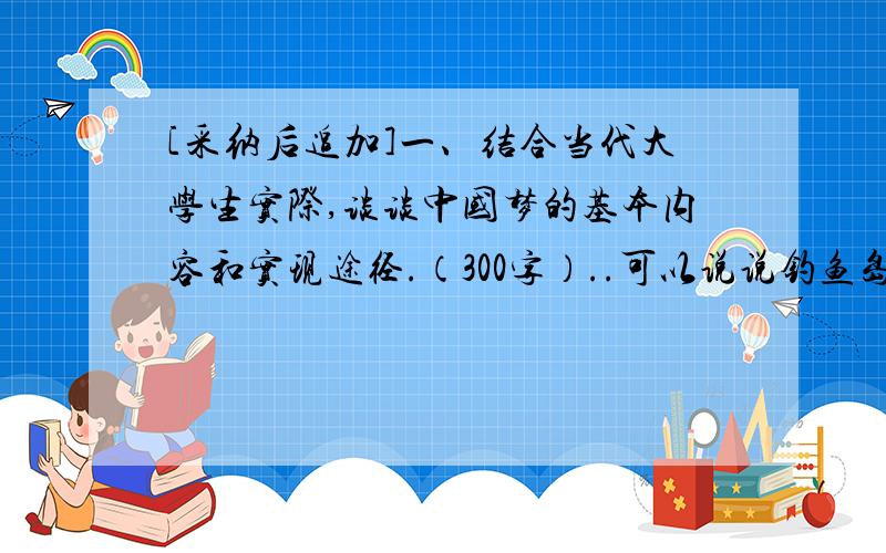 [采纳后追加]一、结合当代大学生实际,谈谈中国梦的基本内容和实现途径.（300字）..可以说说钓鱼岛!答案希望私聊....不希望敷衍完事.选其中一个精华回答.一、结合当代大学生实际,谈谈中