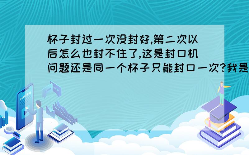 杯子封过一次没封好,第二次以后怎么也封不住了,这是封口机问题还是同一个杯子只能封口一次?我是指珍珠奶茶的封口机,二手的机子,一般设置什么样的温度计较合适?我150°还没见封住