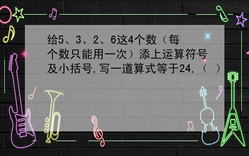 给5、3、2、6这4个数（每个数只能用一次）添上运算符号及小括号,写一道算式等于24,（ ）