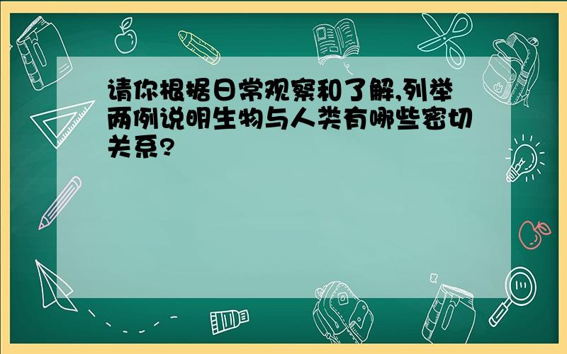 请你根据日常观察和了解,列举两例说明生物与人类有哪些密切关系?