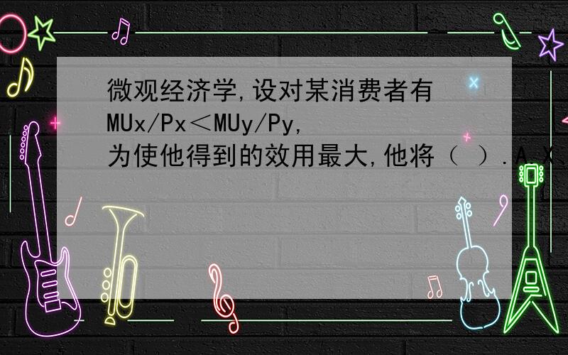 微观经济学,设对某消费者有 MUx/Px＜MUy/Py,为使他得到的效用最大,他将（ ）.A.X、Y的价格不变,增加X的购买量,减少Y的购买量B.X、Y的价格不变,增加Y的购买量,减少X的购买量C.仅当X的价格降低时