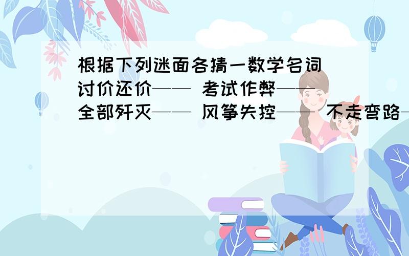 根据下列迷面各猜一数学名词 讨价还价—— 考试作弊—— 全部歼灭—— 风筝失控—— 不走弯路—— 并肩走在《走向外国语学校 语文》上遇到答案上没有,