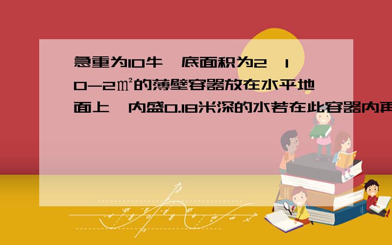 急重为10牛、底面积为2×10-2㎡的薄壁容器放在水平地面上,内盛0.18米深的水若在此容器内再放入一密度为0.5×10^3千克每立方米,质量为0.5千克的塑料块,使水面上升0.02米（水没溢出）,求：（1）