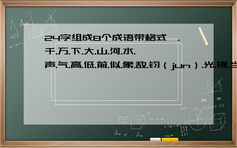 24字组成8个成语带格式一.千.万.下.大.山.河.水.声.气.高.低.前.似.象.敌.钧（jun）.光.锦.当.扬.程.发.绣 气象万千,千钧一发,发扬光大,大敌当前,前程似锦,锦绣河山,山高水低,低声下气 口口口