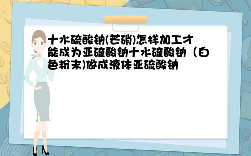十水硫酸钠(芒硝)怎样加工才能成为亚硫酸钠十水硫酸钠（白色粉末)做成液体亚硫酸钠