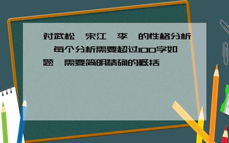 对武松、宋江、李逵的性格分析,每个分析需要超过100字如题,需要简明精确的概括