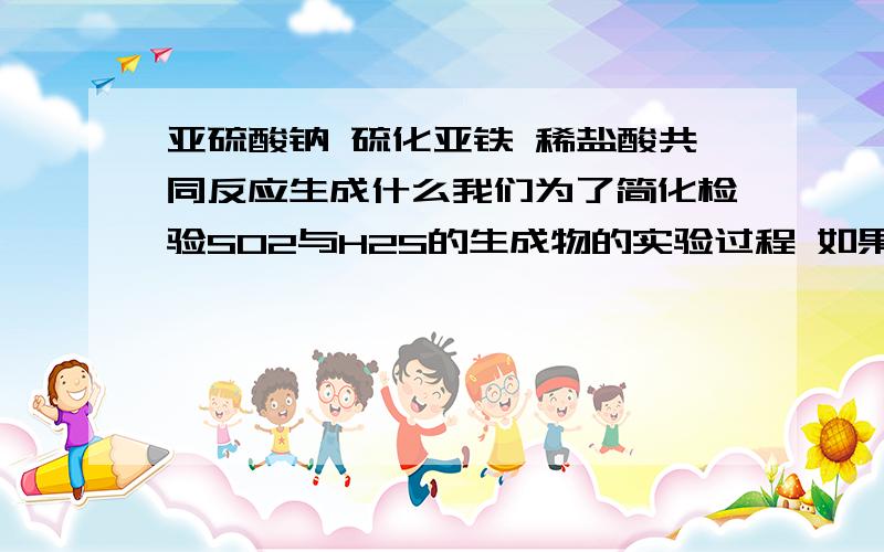 亚硫酸钠 硫化亚铁 稀盐酸共同反应生成什么我们为了简化检验SO2与H2S的生成物的实验过程 如果这3者共同反应只会生成SO2 和 H2S