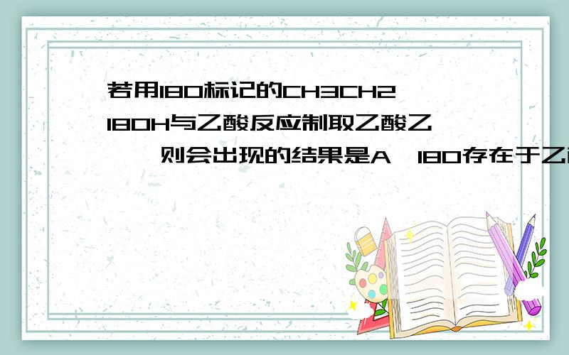 若用18O标记的CH3CH218OH与乙酸反应制取乙酸乙酯,则会出现的结果是A、18O存在于乙酸乙酯中 B、18O存在于水中C、18O只存在于乙醇和水中 D、18O只存在于乙酸乙酯和乙醇中