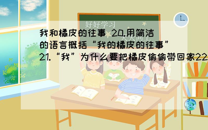 我和橘皮的往事 20.用简洁的语言概括“我的橘皮的往事”21.“我”为什么要把橘皮偷偷带回家22.生活在那个特殊的年代,“我”的“严厉”的班主任老师却在全校师生面前替我撒了谎,她为什