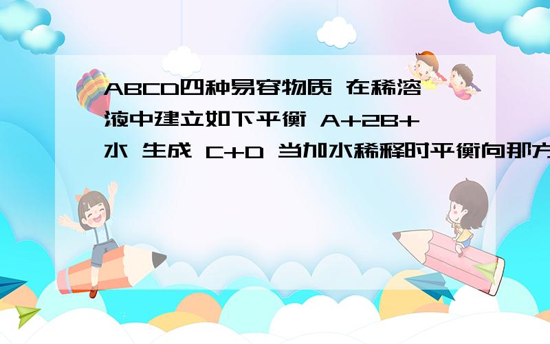 ABCD四种易容物质 在稀溶液中建立如下平衡 A+2B+水 生成 C+D 当加水稀释时平衡向那方向移动 为什么?