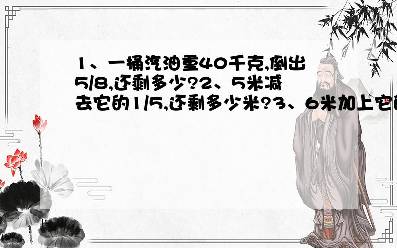 1、一桶汽油重40千克,倒出5/8,还剩多少?2、5米减去它的1/5,还剩多少米?3、6米加上它的1/6,一共多少米?