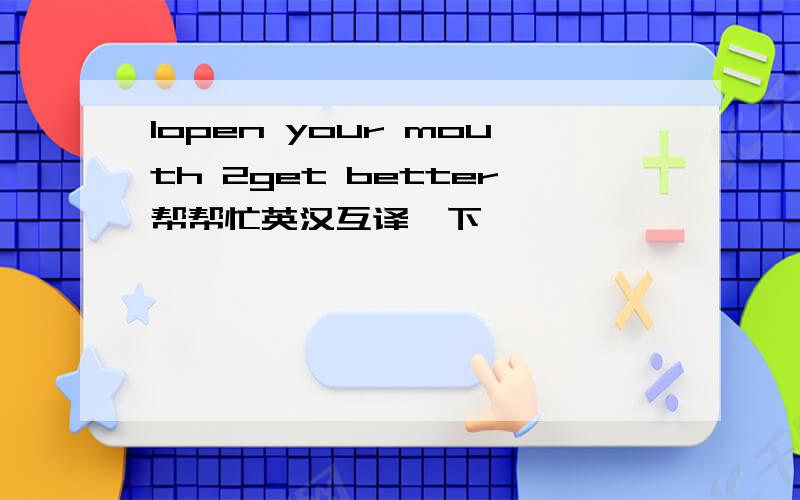 1open your mouth 2get better帮帮忙英汉互译一下