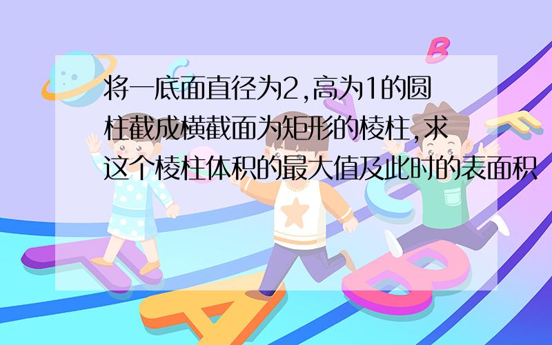 将一底面直径为2,高为1的圆柱截成横截面为矩形的棱柱,求这个棱柱体积的最大值及此时的表面积