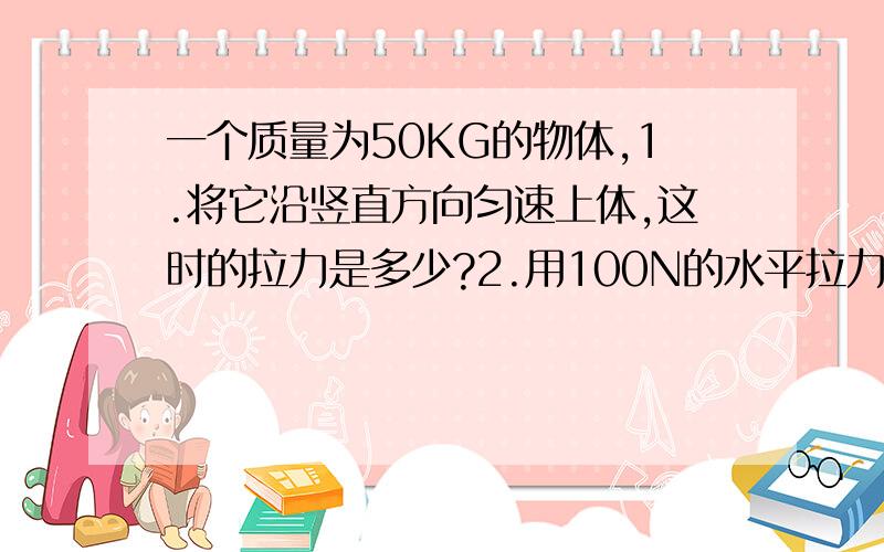 一个质量为50KG的物体,1.将它沿竖直方向匀速上体,这时的拉力是多少?2.用100N的水平拉力可使其在桌面上做匀速直线运动,若改用150N的水平拉力使物体原来运动方向移动一段距离.则此时物体受