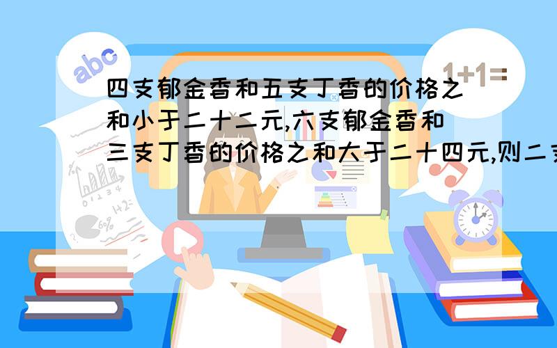 四支郁金香和五支丁香的价格之和小于二十二元,六支郁金香和三支丁香的价格之和大于二十四元,则二支郁金...四支郁金香和五支丁香的价格之和小于二十二元,六支郁金香和三支丁香的价格