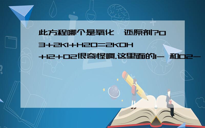 此方程哪个是氧化、还原剂?O3+2KI+H20=2KOH+I2+O2很奇怪啊.这里面的I- 和O2- 到方程另一边都成了0价.化合价都是升高的啊.那怎么比较啊?