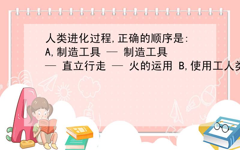 人类进化过程,正确的顺序是:A,制造工具 — 制造工具 — 直立行走 — 火的运用 B,使用工人类进化过程,正确的顺序是:A,制造工具 —  制造工具 — 直立行走 — 火的运用  B,使用工具 — 制造工