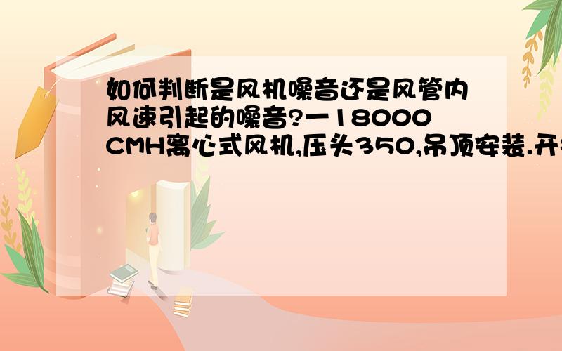 如何判断是风机噪音还是风管内风速引起的噪音?一18000CMH离心式风机,压头350,吊顶安装.开机后噪音非常大,从房间一直传到走廊.风机进风口那段风管我也用橡塑保温裹了下,也有消声器,房间与