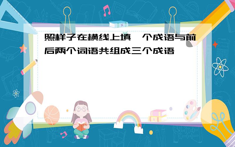 照样子在横线上填一个成语与前后两个词语共组成三个成语