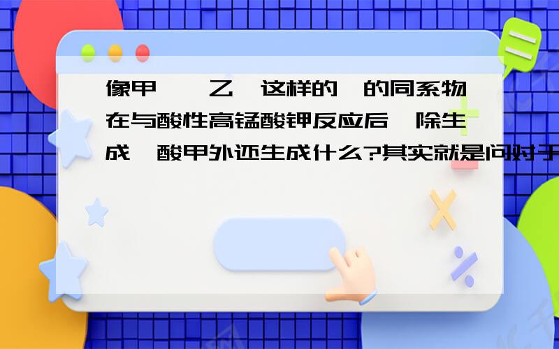 像甲苯,乙苯这样的苯的同系物在与酸性高锰酸钾反应后,除生成苯酸甲外还生成什么?其实就是问对于苯的同系物C6H5-CH2-R与酸性高猛酸钾反应后-R变成了什么