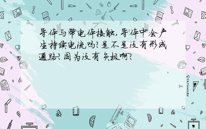 导体与带电体接触,导体中会产生持续电流吗?是不是没有形成通路？因为没有负极啊？