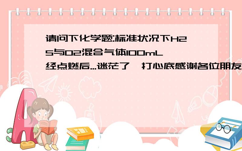 请问下化学题:标准状况下H2S与O2混合气体100mL,经点燃后...迷茫了,打心底感谢各位朋友7X