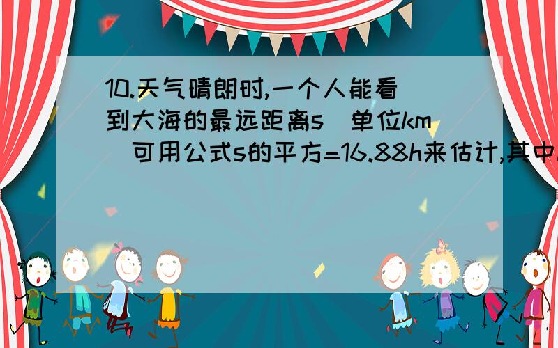 10.天气晴朗时,一个人能看到大海的最远距离s（单位km)可用公式s的平方=16.88h来估计,其中h(单位：m）是眼睛离海平面的高度,如果一个人站在岸边观察,当眼睛离海平面的高度是1.5m时,能看到多