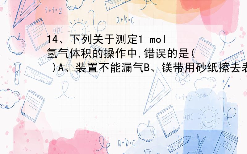 14、下列关于测定1 mol氢气体积的操作中,错误的是( )A、装置不能漏气B、镁带用砂纸擦去表面的氧化层后称量C、用针筒注入硫酸后,应迅速拔出D、镁带的质量要使产生的氢气足以计量