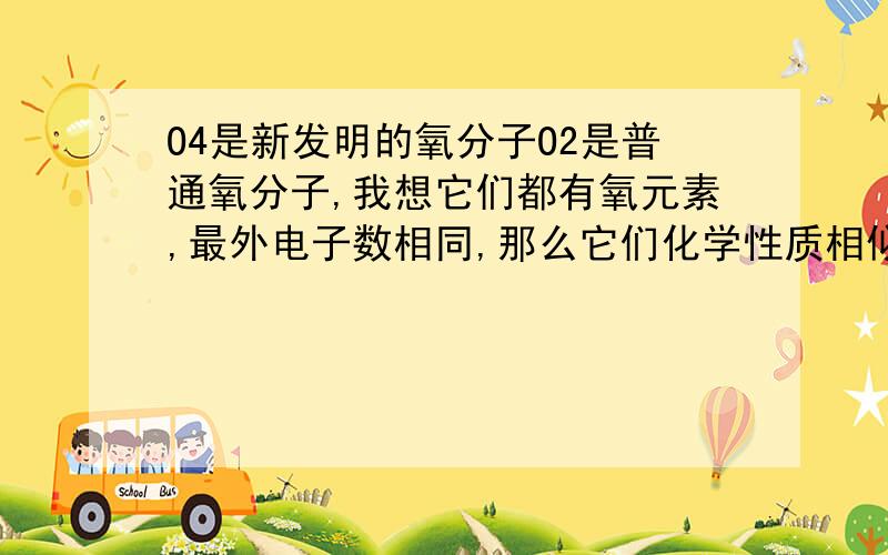 O4是新发明的氧分子O2是普通氧分子,我想它们都有氧元素,最外电子数相同,那么它们化学性质相似对吗?不是最外电子数相同化学性质就相似吗？