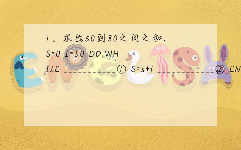 1、求出50到80之间之和.S=0 I=50 DO WHILE ___________① S=s+i ____________② ENDDO “ S= ” ,S