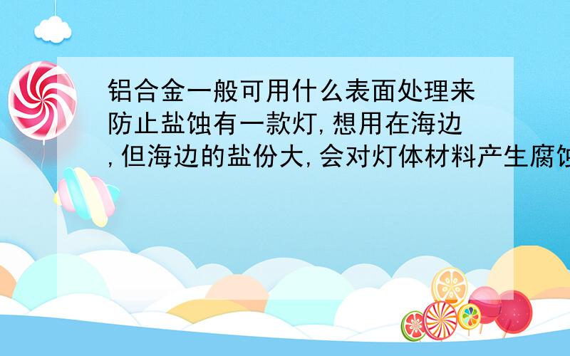 铝合金一般可用什么表面处理来防止盐蚀有一款灯,想用在海边,但海边的盐份大,会对灯体材料产生腐蚀,我想问下,在灯体表面上做什么处理能减小腐蚀,但又不能影响灯体的散热,灯体材料为A60