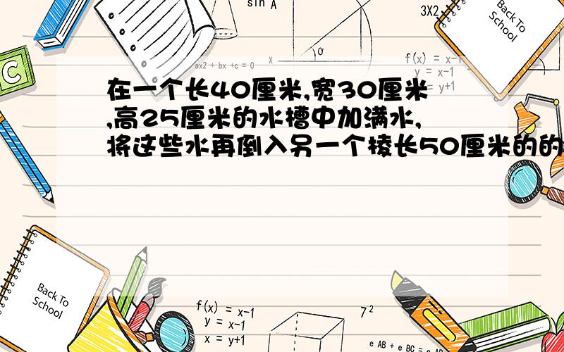 在一个长40厘米,宽30厘米,高25厘米的水槽中加满水,将这些水再倒入另一个棱长50厘米的的正方形水槽中.求水深多少厘米?全部说完的赏.