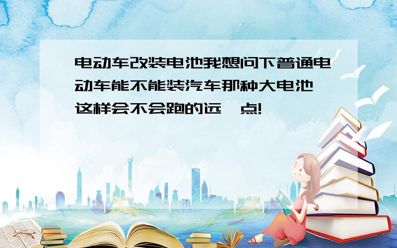 电动车改装电池我想问下普通电动车能不能装汽车那种大电池,这样会不会跑的远一点!